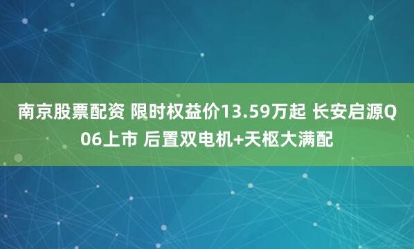 南京股票配资 限时权益价13.59万起 长安启源Q06上市 后置双电机+天枢大满配