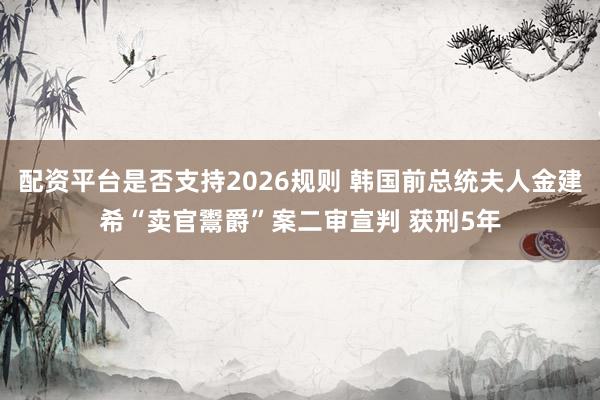 配资平台是否支持2026规则 韩国前总统夫人金建希“卖官鬻爵”案二审宣判 获刑5年