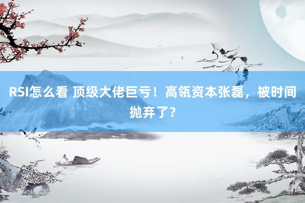 RSI怎么看 顶级大佬巨亏!高瓴资本张磊,被时间抛弃了?