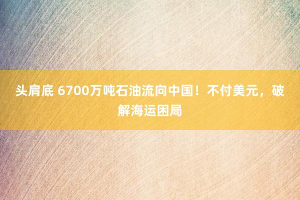 头肩底 6700万吨石油流向中国！不付美元，破解海运困局