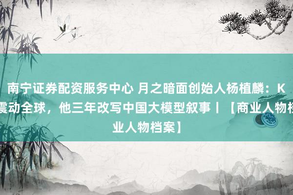 南宁证券配资服务中心 月之暗面创始人杨植麟：Kimi震动全球，他三年改写中国大模型叙事丨【商业人物档案】