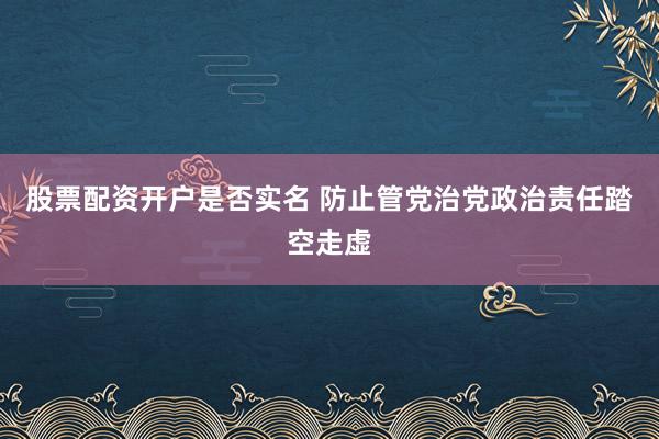 股票配资开户是否实名 防止管党治党政治责任踏空走虚