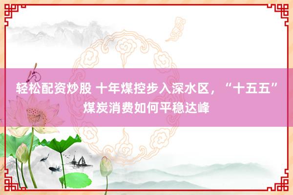 轻松配资炒股 十年煤控步入深水区，“十五五”煤炭消费如何平稳达峰