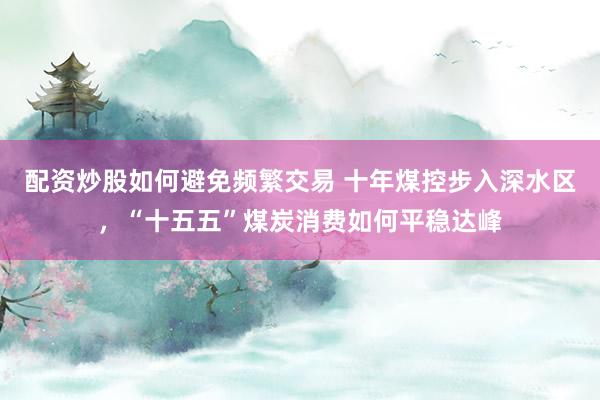 配资炒股如何避免频繁交易 十年煤控步入深水区，“十五五”煤炭消费如何平稳达峰