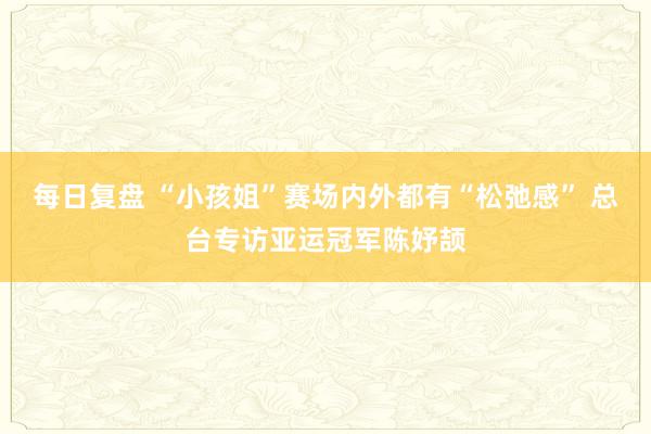 每日复盘 “小孩姐”赛场内外都有“松弛感” 总台专访亚运冠军陈妤颉