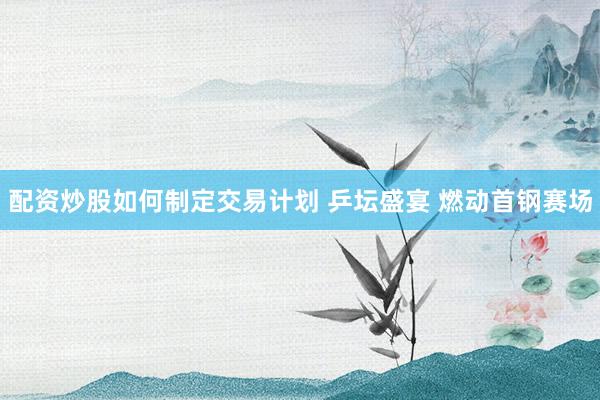 配资炒股如何制定交易计划 乒坛盛宴 燃动首钢赛场