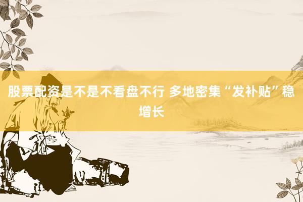 股票配资是不是不看盘不行 多地密集“发补贴”稳增长
