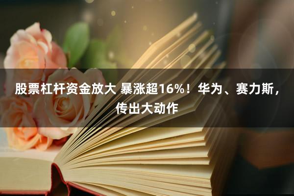 股票杠杆资金放大 暴涨超16%！华为、赛力斯，传出大动作