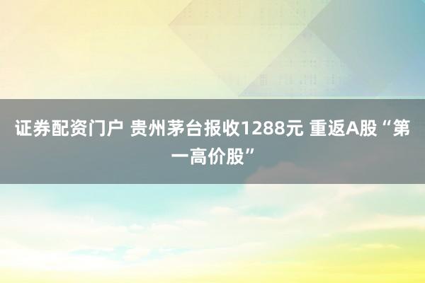 证券配资门户 贵州茅台报收1288元 重返A股“第一高价股”
