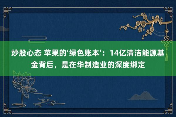 炒股心态 苹果的‘绿色账本’：14亿清洁能源基金背后，是在华制造业的深度绑定