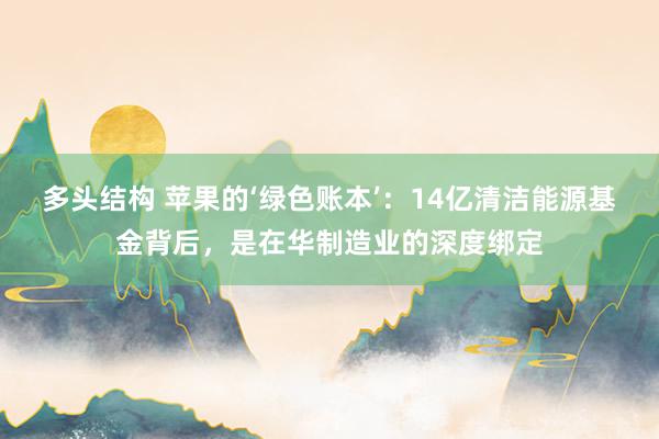 多头结构 苹果的‘绿色账本’：14亿清洁能源基金背后，是在华制造业的深度绑定