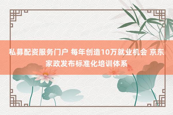 私募配资服务门户 每年创造10万就业机会 京东家政发布标准化培训体系