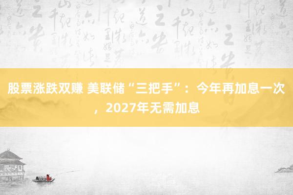 股票涨跌双赚 美联储“三把手”：今年再加息一次，2027年无需加息