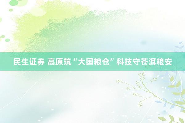 民生证券 高原筑“大国粮仓”科技守苍洱粮安