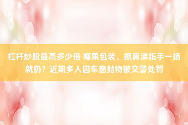 杠杆炒股最高多少倍 糖果包装、擦鼻涕纸手一扬就扔？近期多人因车窗抛物被交警处罚