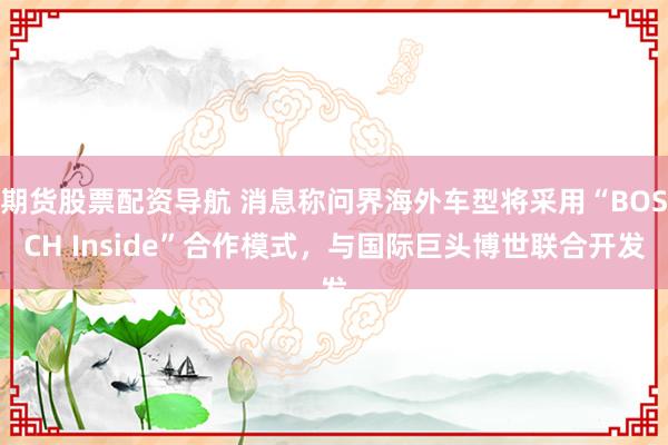 期货股票配资导航 消息称问界海外车型将采用“BOSCH Inside”合作模式，与国际巨头博世联合开发