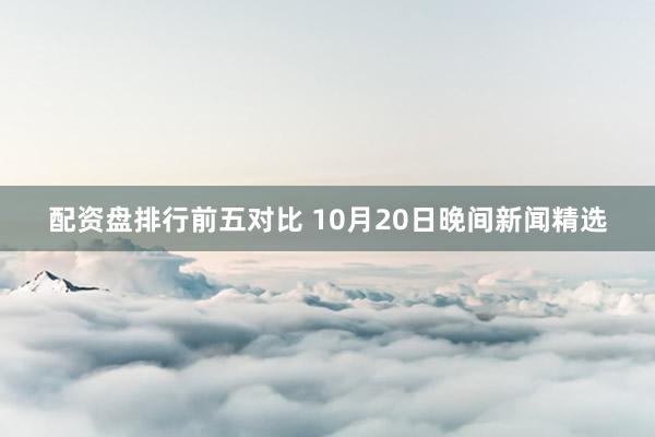 配资盘排行前五对比 10月20日晚间新闻精选