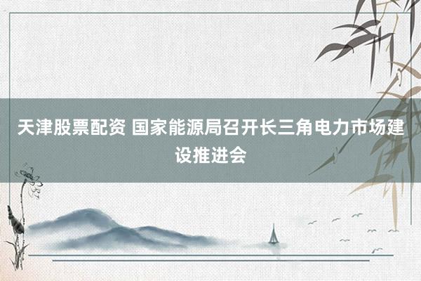 天津股票配资 国家能源局召开长三角电力市场建设推进会