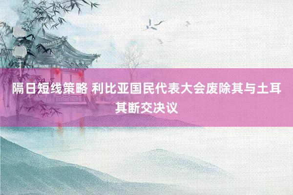 隔日短线策略 利比亚国民代表大会废除其与土耳其断交决议