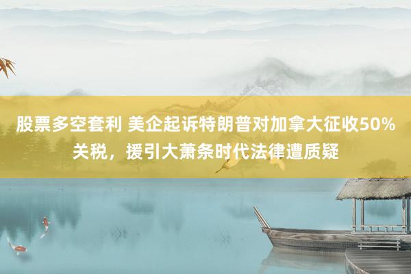 股票多空套利 美企起诉特朗普对加拿大征收50%关税，援引大萧条时代法律遭质疑