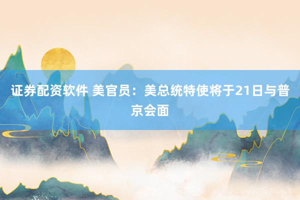 证券配资软件 美官员：美总统特使将于21日与普京会面