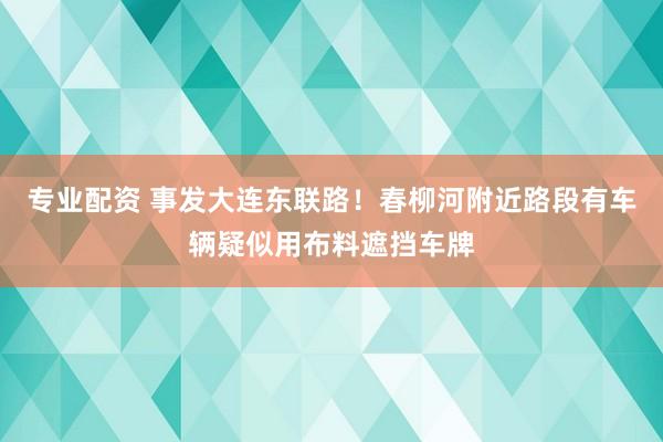 专业配资 事发大连东联路！春柳河附近路段有车辆疑似用布料遮挡车牌