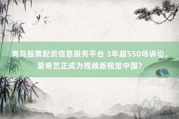 青岛股票配资信息服务平台 3年超550场诉讼，爱奇艺正成为视频版视觉中国？