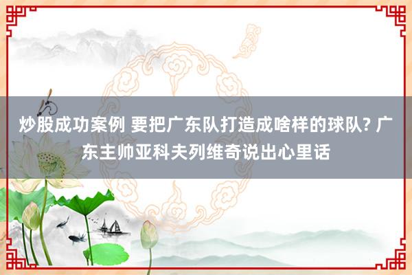 炒股成功案例 要把广东队打造成啥样的球队? 广东主帅亚科夫列维奇说出心里话
