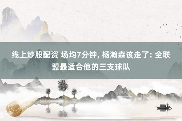 线上炒股配资 场均7分钟, 杨瀚森该走了: 全联盟最适合他的三支球队