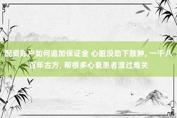 配资账户如何追加保证金 心脏没劲下肢肿, 一千八百年古方, 帮很多心衰患者渡过难关