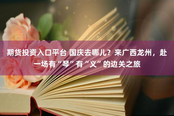 期货投资入口平台 国庆去哪儿？来广西龙州，赴一场有“琴”有“义”的边关之旅