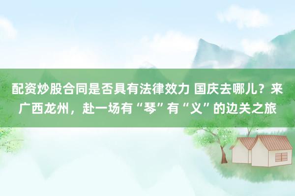 配资炒股合同是否具有法律效力 国庆去哪儿？来广西龙州，赴一场有“琴”有“义”的边关之旅