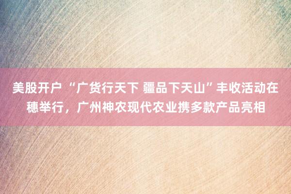 美股开户 “广货行天下 疆品下天山”丰收活动在穗举行，广州神农现代农业携多款产品亮相