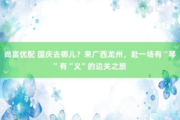 尚富优配 国庆去哪儿？来广西龙州，赴一场有“琴”有“义”的边关之旅