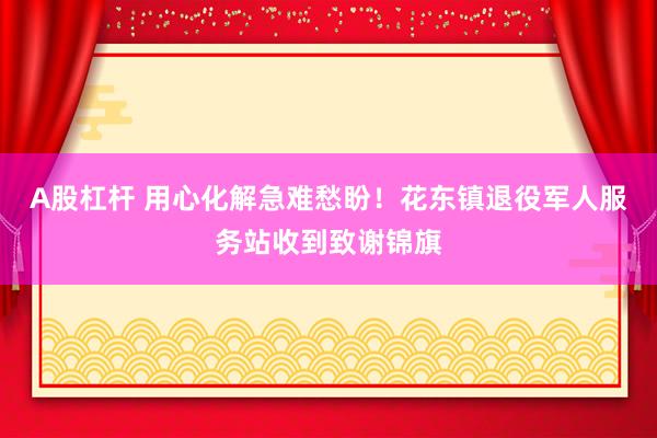 A股杠杆 用心化解急难愁盼！花东镇退役军人服务站收到致谢锦旗