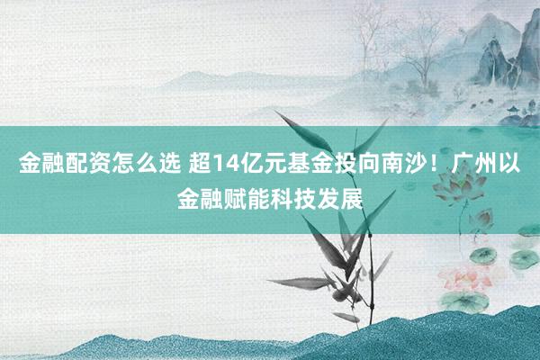 金融配资怎么选 超14亿元基金投向南沙！广州以金融赋能科技发展