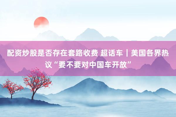 配资炒股是否存在套路收费 超话车｜美国各界热议“要不要对中国车开放”