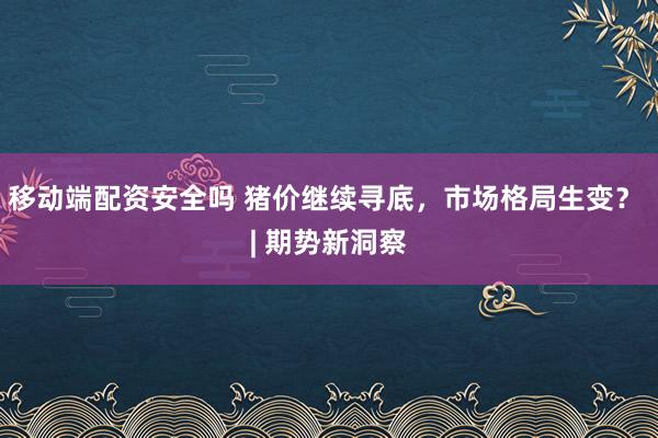 移动端配资安全吗 猪价继续寻底，市场格局生变？ | 期势新洞察